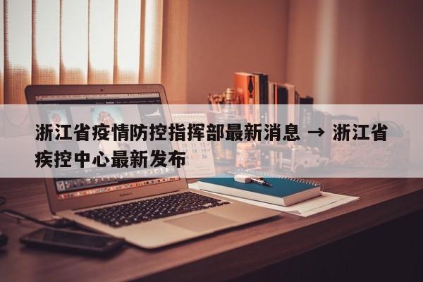 浙江省疫情防控指挥部最新消息 → 浙江省疾控中心最新发布