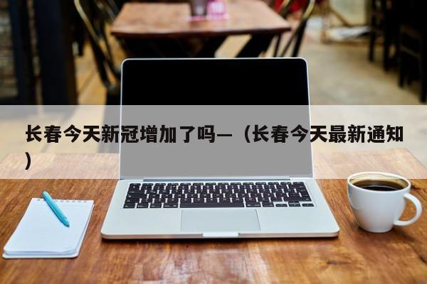 长春今天新冠增加了吗—（长春今天最新通知）