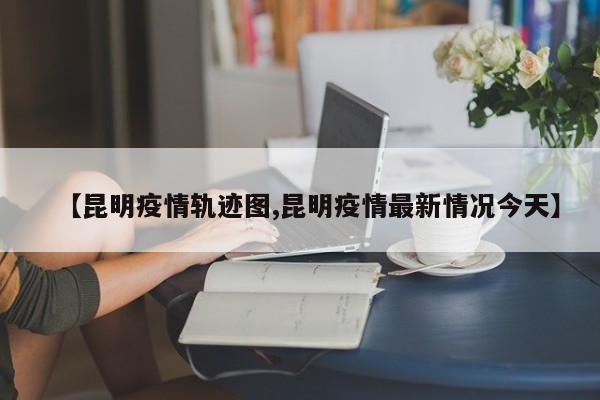 【昆明疫情轨迹图,昆明疫情最新情况今天】