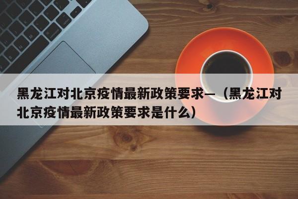 黑龙江对北京疫情最新政策要求—（黑龙江对北京疫情最新政策要求是什么）