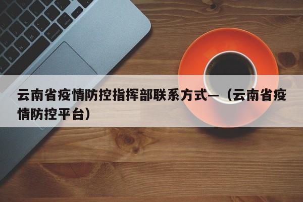 云南省疫情防控指挥部联系方式—（云南省疫情防控平台）