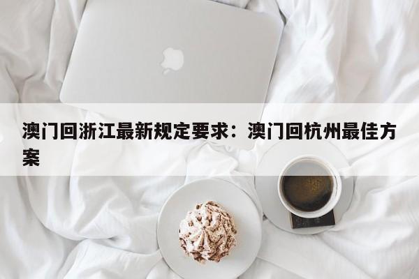 澳门回浙江最新规定要求：澳门回杭州最佳方案