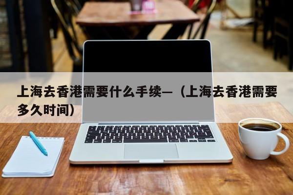上海去香港需要什么手续—（上海去香港需要多久时间）