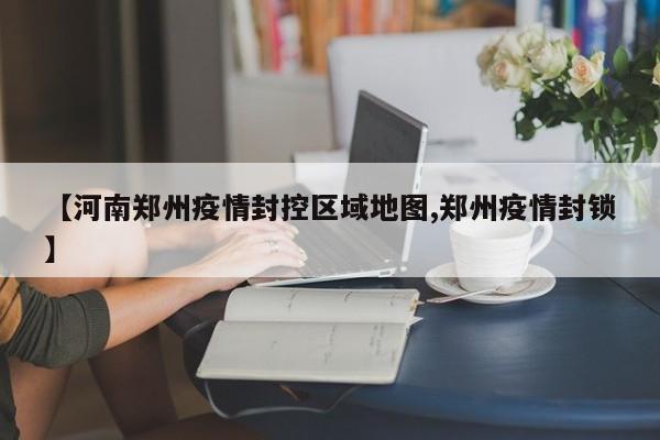 【河南郑州疫情封控区域地图,郑州疫情封锁】