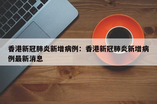 香港新冠肺炎新增病例：香港新冠肺炎新增病例最新消息