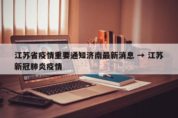 江苏省疫情重要通知济南最新消息 → 江苏新冠肺炎疫情