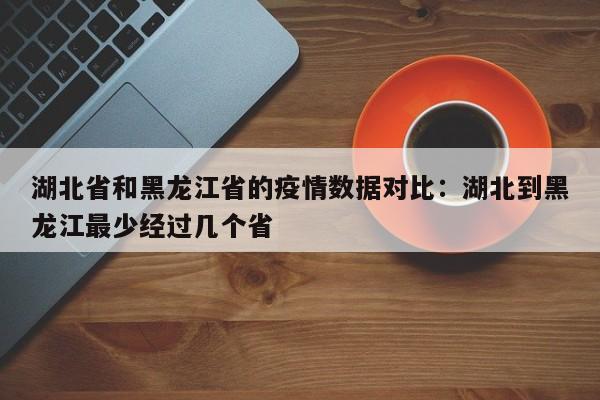 湖北省和黑龙江省的疫情数据对比：湖北到黑龙江最少经过几个省