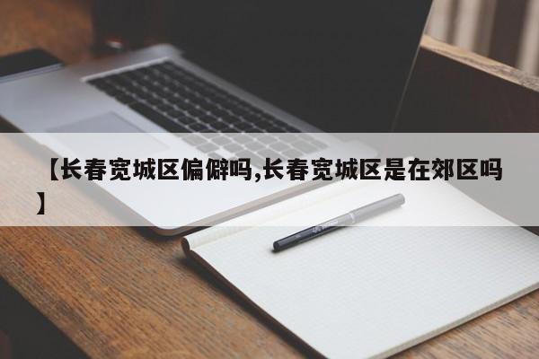 【长春宽城区偏僻吗,长春宽城区是在郊区吗】