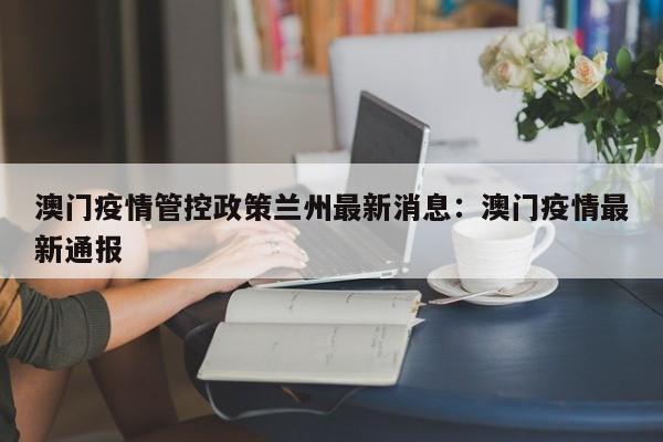 澳门疫情管控政策兰州最新消息：澳门疫情最新通报