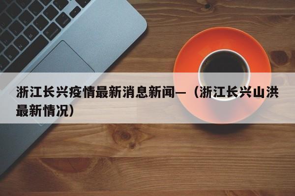 浙江长兴疫情最新消息新闻—（浙江长兴山洪最新情况）