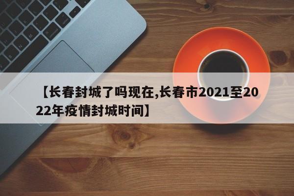 【长春封城了吗现在,长春市2021至2022年疫情封城时间】