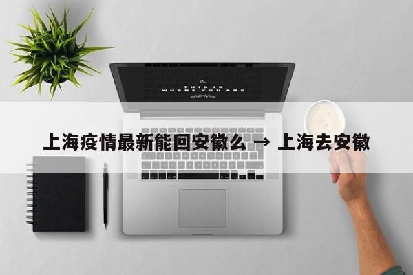 上海疫情最新能回安徽么 → 上海去安徽