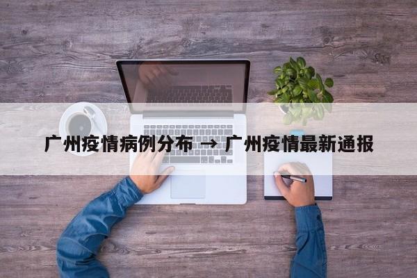 广州疫情病例分布 → 广州疫情最新通报