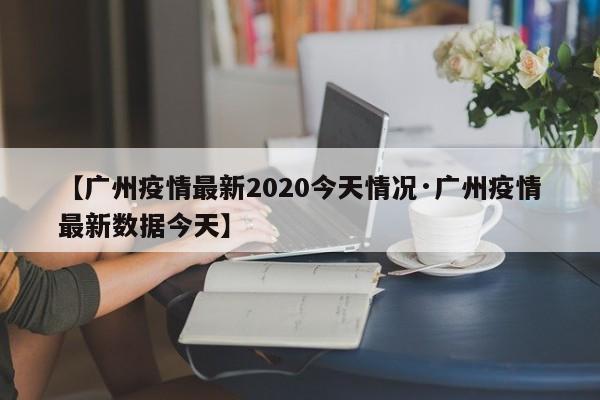 【广州疫情最新2020今天情况·广州疫情最新数据今天】