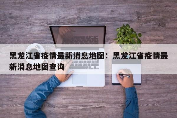 黑龙江省疫情最新消息地图：黑龙江省疫情最新消息地图查询