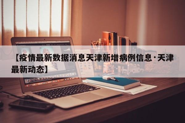 【疫情最新数据消息天津新增病例信息·天津最新动态】