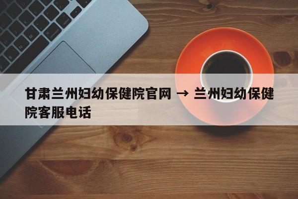 甘肃兰州妇幼保健院官网 → 兰州妇幼保健院客服电话