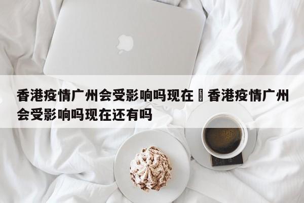 香港疫情广州会受影响吗现在›香港疫情广州会受影响吗现在还有吗
