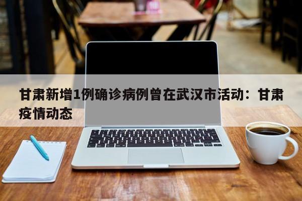 甘肃新增1例确诊病例曾在武汉市活动：甘肃疫情动态