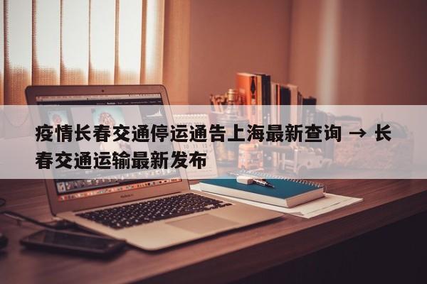 疫情长春交通停运通告上海最新查询 → 长春交通运输最新发布