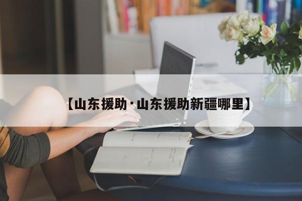 【山东援助·山东援助新疆哪里】