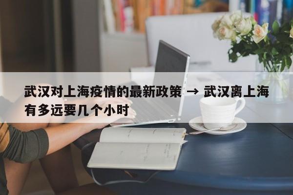 武汉对上海疫情的最新政策 → 武汉离上海有多远要几个小时