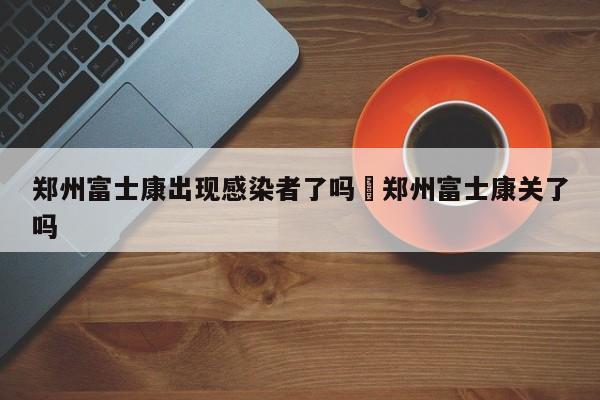 郑州富士康出现感染者了吗›郑州富士康关了吗