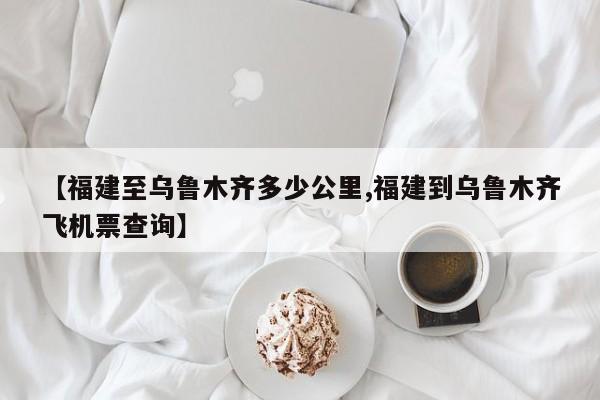 【福建至乌鲁木齐多少公里,福建到乌鲁木齐飞机票查询】