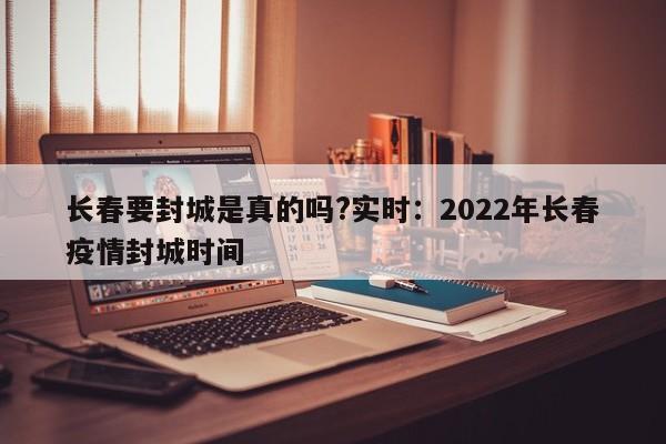 长春要封城是真的吗?实时：2022年长春疫情封城时间