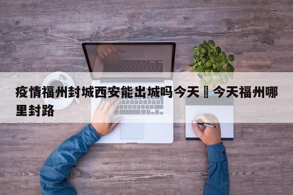 疫情福州封城西安能出城吗今天›今天福州哪里封路