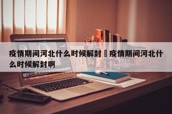 疫情期间河北什么时候解封›疫情期间河北什么时候解封啊