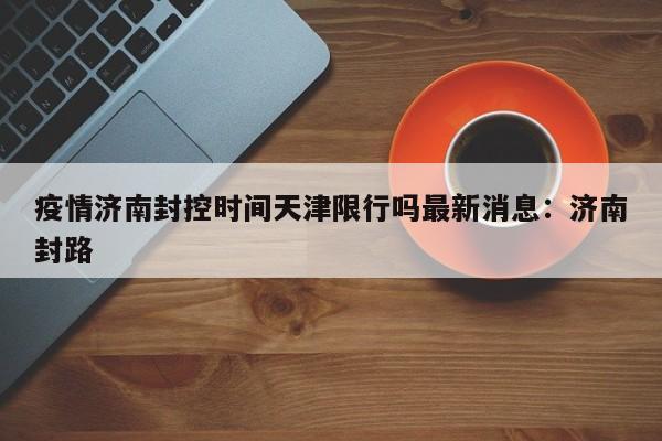疫情济南封控时间天津限行吗最新消息：济南封路