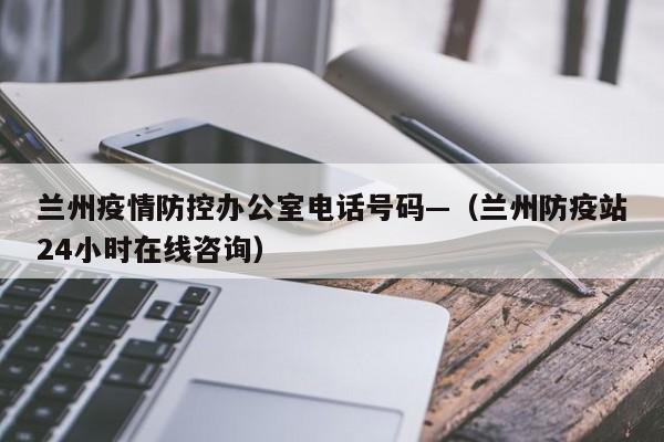 兰州疫情防控办公室电话号码—（兰州防疫站24小时在线咨询）
