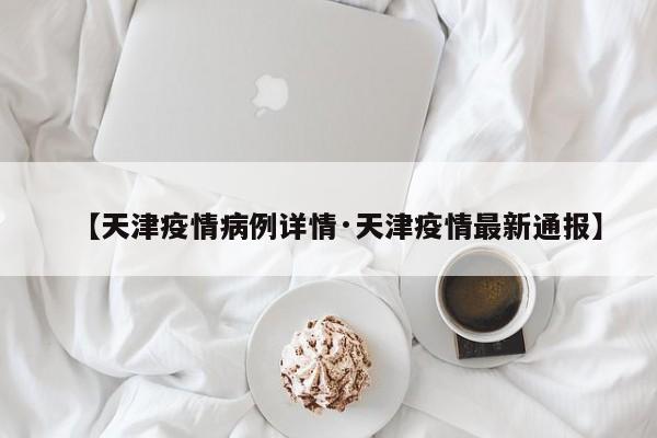 【天津疫情病例详情·天津疫情最新通报】
