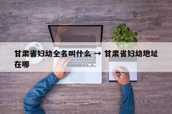 甘肃省妇幼全名叫什么 → 甘肃省妇幼地址在哪