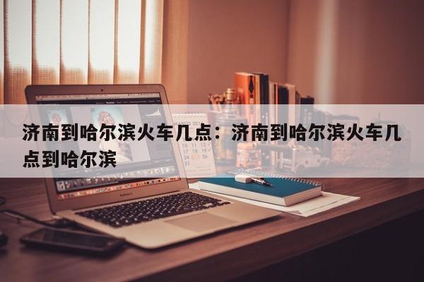 济南到哈尔滨火车几点：济南到哈尔滨火车几点到哈尔滨