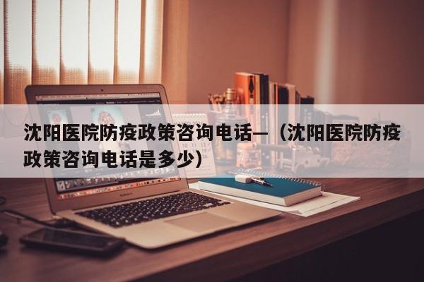 沈阳医院防疫政策咨询电话—（沈阳医院防疫政策咨询电话是多少）