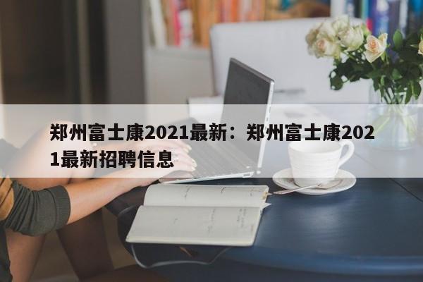郑州富士康2021最新：郑州富士康2021最新招聘信息