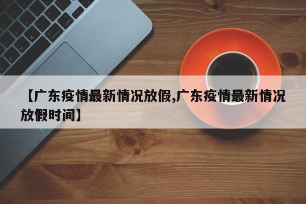 【广东疫情最新情况放假,广东疫情最新情况放假时间】
