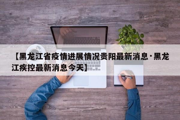 【黑龙江省疫情进展情况贵阳最新消息·黑龙江疾控最新消息今天】
