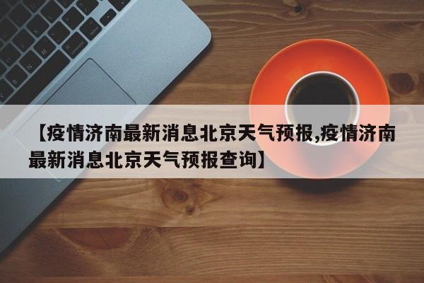 【疫情济南最新消息北京天气预报,疫情济南最新消息北京天气预报查询】