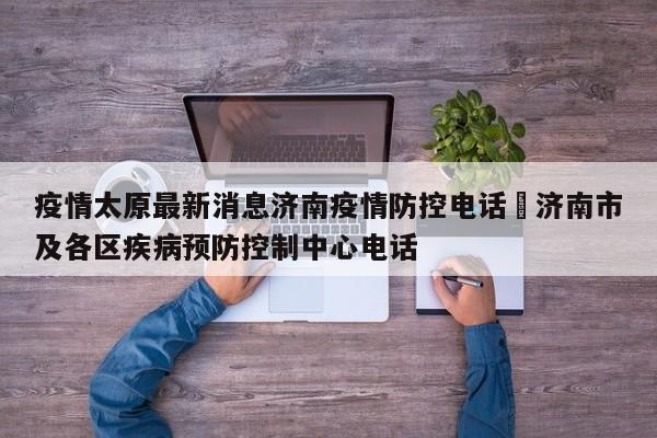 疫情太原最新消息济南疫情防控电话›济南市及各区疾病预防控制中心电话