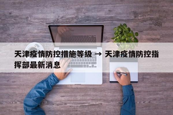天津疫情防控措施等级 → 天津疫情防控指挥部最新消息
