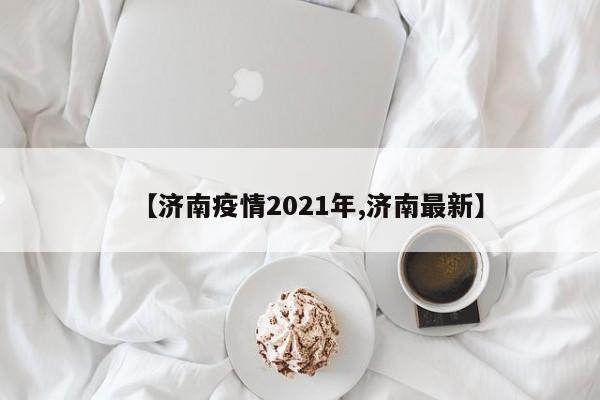 【济南疫情2021年,济南最新】