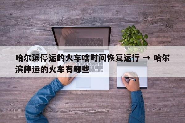 哈尔滨停运的火车啥时间恢复运行 → 哈尔滨停运的火车有哪些