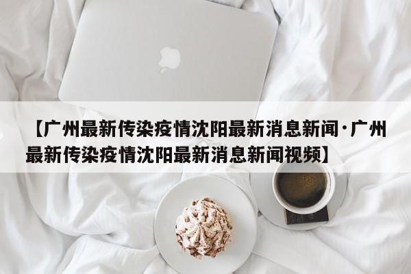 【广州最新传染疫情沈阳最新消息新闻·广州最新传染疫情沈阳最新消息新闻视频】