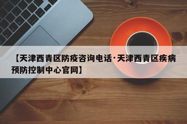 【天津西青区防疫咨询电话·天津西青区疾病预防控制中心官网】