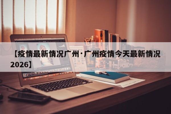 【疫情最新情况广州·广州疫情今天最新情况2026】