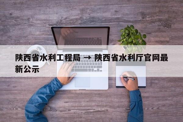 陕西省水利工程局 → 陕西省水利厅官网最新公示