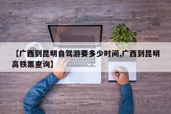 【广西到昆明自驾游要多少时间,广西到昆明高铁票查询】